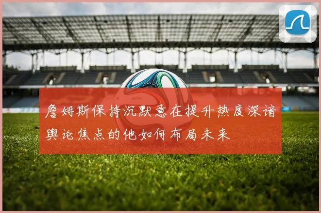 詹姆斯保持沉默意在提升热度深谙舆论焦点的他如何布局未来