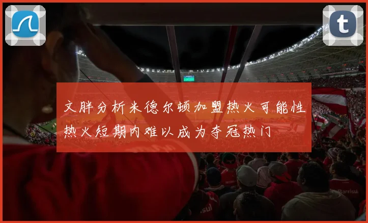 文胖分析米德尔顿加盟热火可能性热火短期内难以成为夺冠热门
