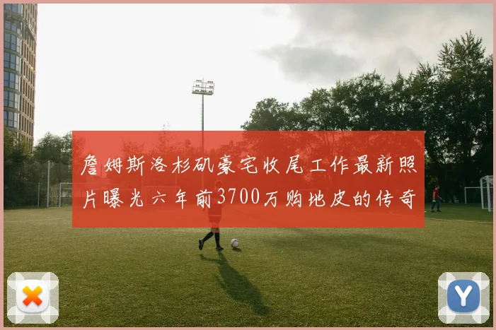詹姆斯洛杉矶豪宅收尾工作最新照片曝光六年前3700万购地皮的传奇故事