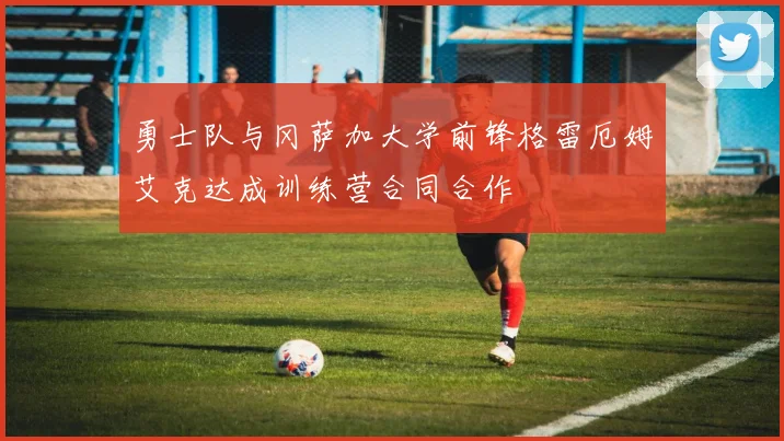 勇士队与冈萨加大学前锋格雷厄姆艾克达成训练营合同合作