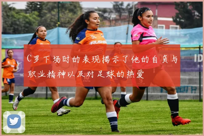 C罗下场时的表现揭示了他的自负与职业精神以及对足球的热爱