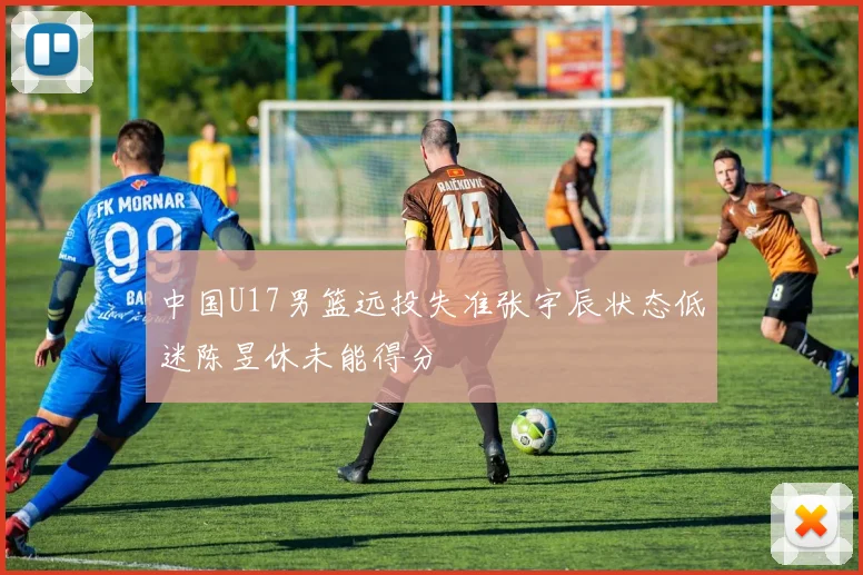 中国U17男篮远投失准张宇辰状态低迷陈昱休未能得分