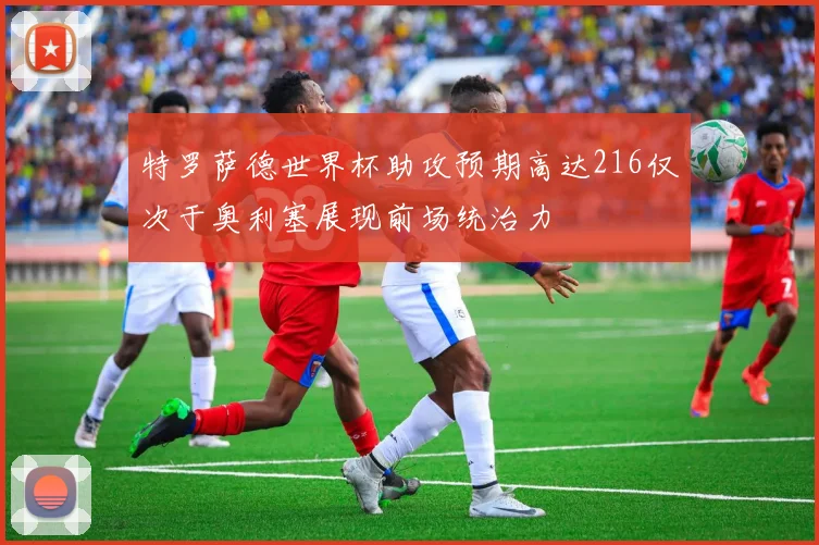 特罗萨德世界杯助攻预期高达216仅次于奥利塞展现前场统治力