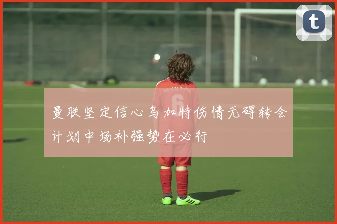 曼联坚定信心乌加特伤情无碍转会计划中场补强势在必行
